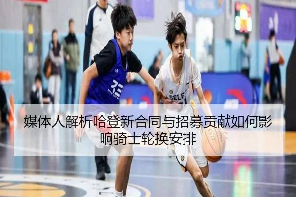 媒体人解析哈登新合同与招募贡献如何影响骑士轮换安排